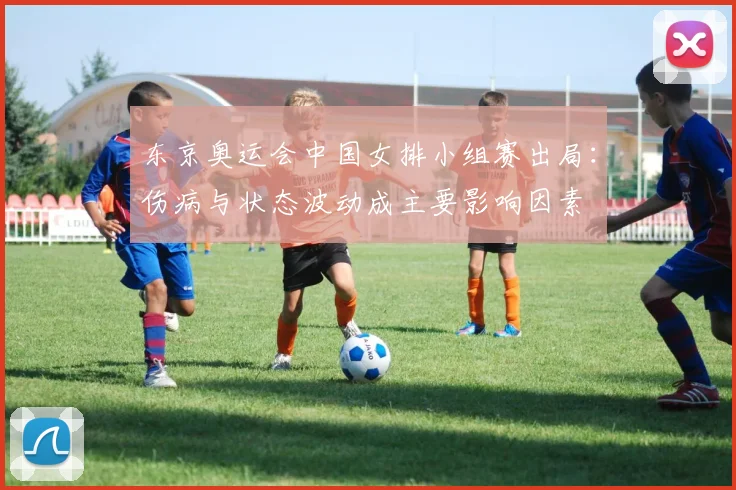 东京奥运会中国女排小组赛出局:伤病与状态波动成主要影响因素