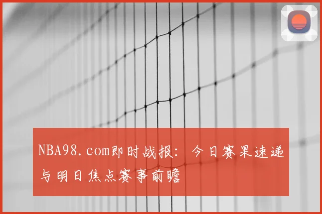 NBA98.com即时战报：今日赛果速递与明日焦点赛事前瞻