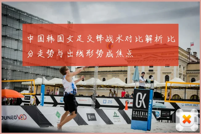 中国韩国女足交锋战术对比解析 比分走势与出线形势成焦点