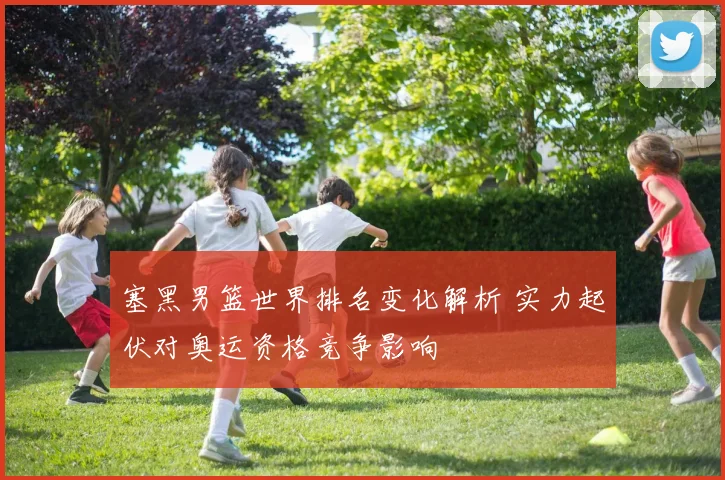 塞黑男篮世界排名变化解析 实力起伏对奥运资格竞争影响