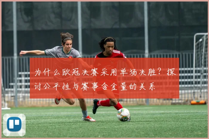 为什么欧冠决赛采用单场决胜？探讨公平性与赛事含金量的关系