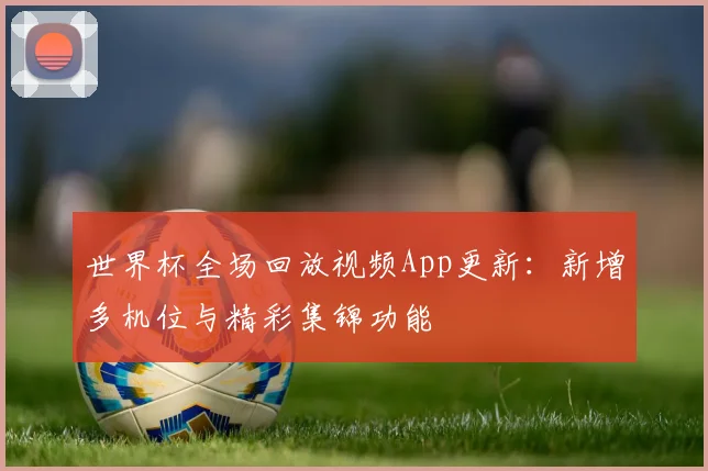 世界杯全场回放视频App更新：新增多机位与精彩集锦功能