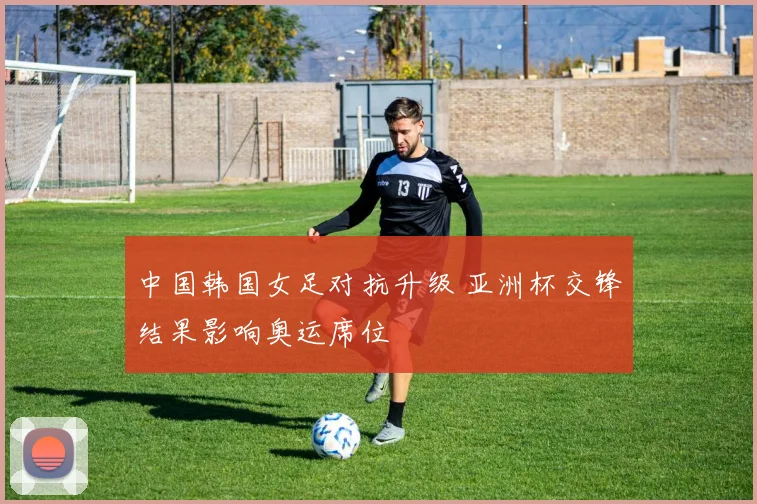 中国韩国女足对抗升级 亚洲杯交锋结果影响奥运席位