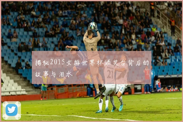 揭秘2015女排世界杯颁奖台背后的故事与泪水