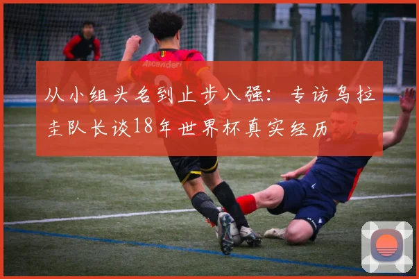 从小组头名到止步八强:专访乌拉圭队长谈18年世界杯真实经历