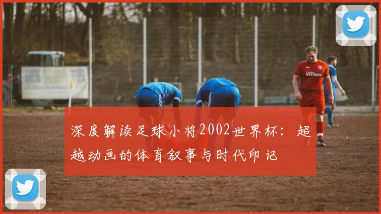 深度解读足球小将2002世界杯：超越动画的体育叙事与时代印记
