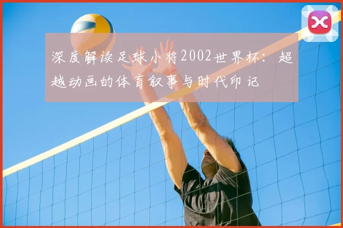 深度解读足球小将2002世界杯：超越动画的体育叙事与时代印记