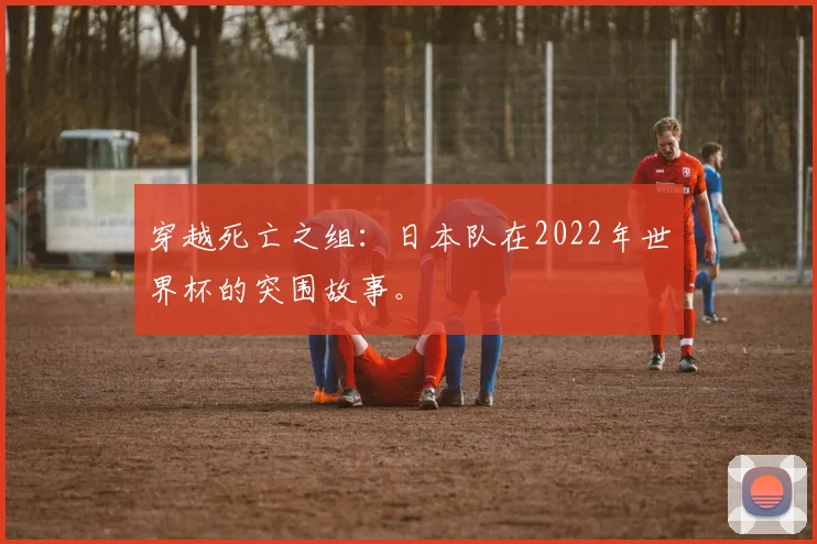 穿越死亡之组：日本队在2022年世界杯的突围故事。